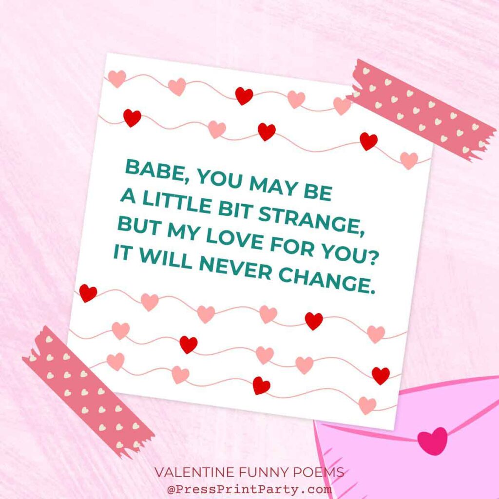 Babe you may be a little bit strange, but my love for your it will never change. 25 original valentine funny poems to make them laugh- valentine quotes funny - Press Print Party!