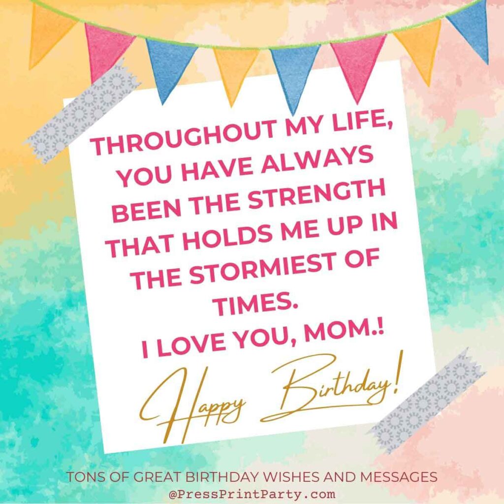 Throughout my life, you have always been the strength that holds me up in the stormiest of times.  - for mom - Tons of Awesome Happy Birthday Wishes & Messages to Write in a Birthday Card - birthday special greetings sayings for birthday wishes -Press Print Party!