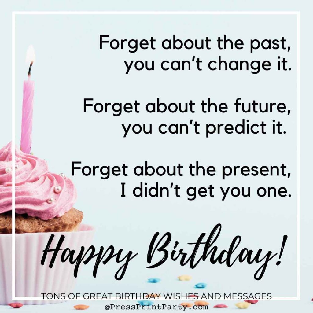 Forget about the past, you can’t change it. Forget about the future, you can’t predict it. Forget about the present, I didn’t get you one. Happy Birthday! Tons of Awesome Happy Birthday Wishes & Messages to Write in a Birthday Card Simple sayings for birthday wishes, short general birthday wishes, heartfelt birthday wishes, happy birthday wishes special greetings for adults.- Press Print Party!